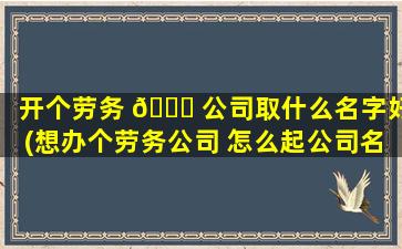 开个劳务 🐞 公司取什么名字好(想办个劳务公司 怎么起公司名字 🌴 )